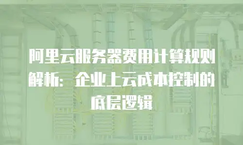 阿里云服务器费用计算规则解析：企业上云成本控制的底层逻辑
