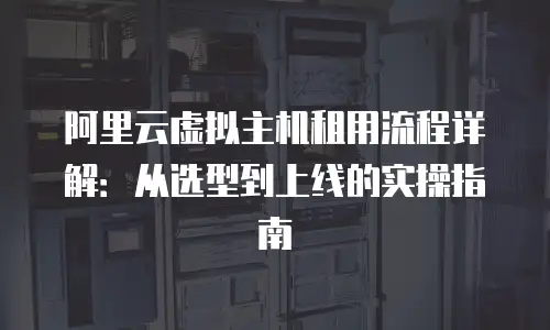 阿里云虚拟主机租用流程详解：从选型到上线的实操指南