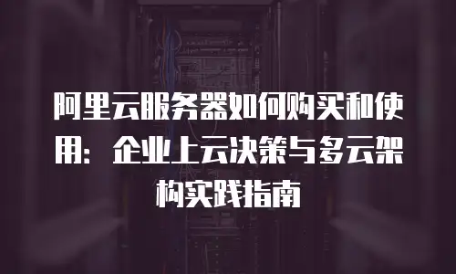 阿里云服务器如何购买和使用：企业上云决策与多云架构实践指南