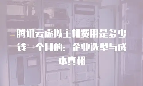 腾讯云虚拟主机费用是多少钱一个月的：企业选型与成本真相