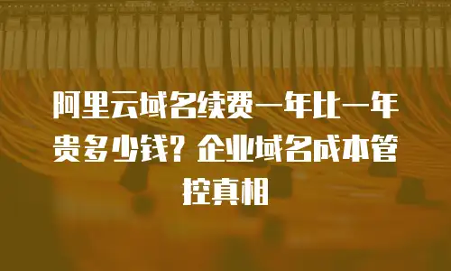 阿里云域名续费一年比一年贵多少钱？企业域名成本管控真相