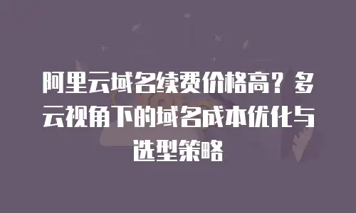 阿里云域名续费价格高？多云视角下的域名成本优化与选型策略