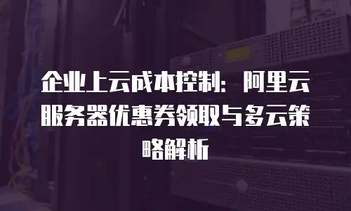 企业上云成本控制：阿里云服务器优惠券领取与多云策略解析