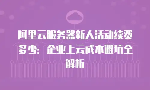 阿里云服务器新人活动续费多少：企业上云成本避坑全解析