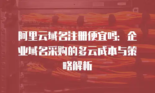 阿里云域名注册便宜吗：企业域名采购的多云成本与策略解析