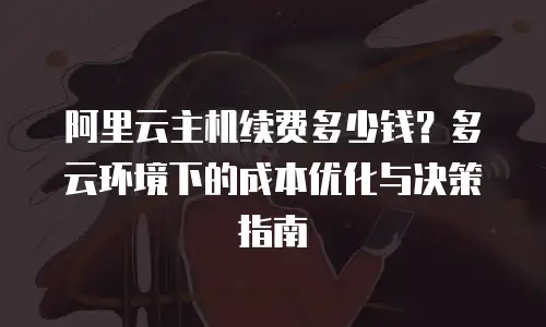 阿里云主机续费多少钱？多云环境下的成本优化与决策指南