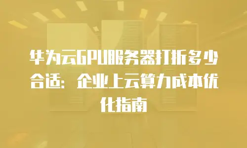 华为云GPU服务器打折多少合适：企业上云算力成本优化指南