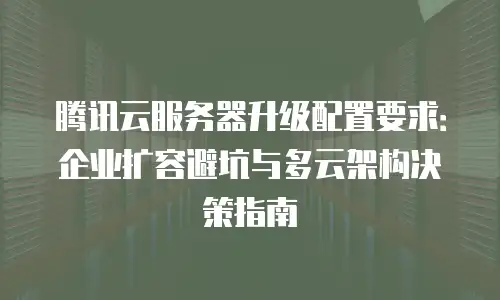 腾讯云服务器升级配置要求：企业扩容避坑与多云架构决策指南