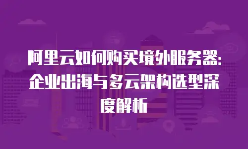 阿里云如何购买境外服务器：企业出海与多云架构选型深度解析