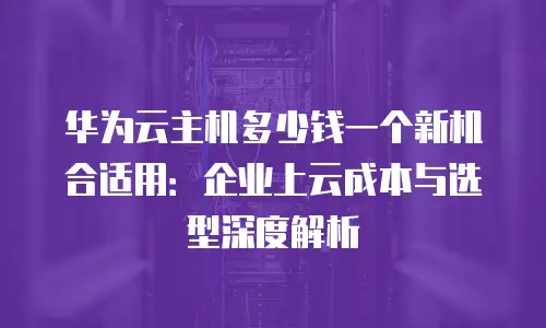华为云主机多少钱一个新机合适用：企业上云成本与选型深度解析
