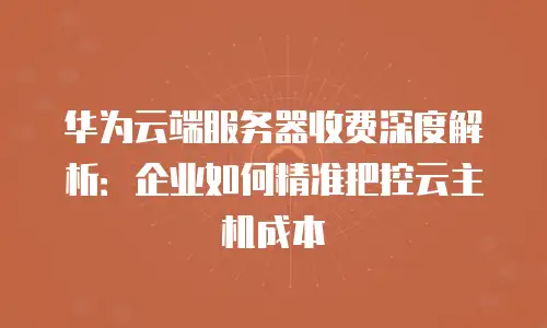 华为云端服务器收费深度解析：企业如何精准把控云主机成本