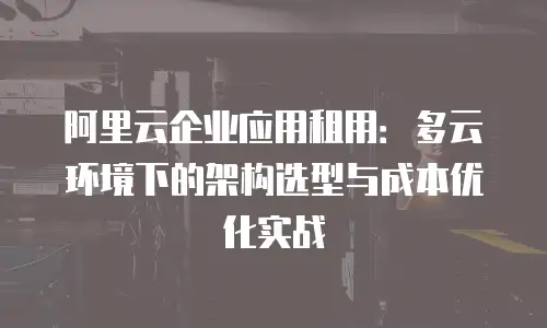 阿里云企业应用租用：多云环境下的架构选型与成本优化实战