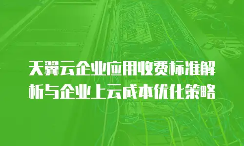 天翼云企业应用收费标准解析与企业上云成本优化策略