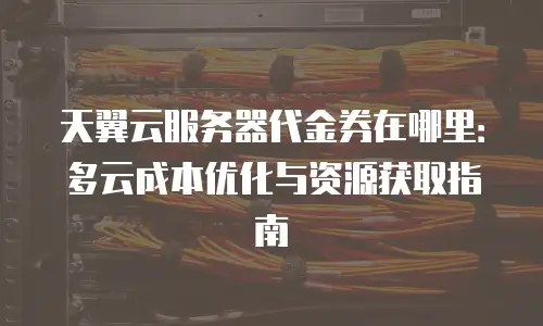 天翼云服务器代金券在哪里：多云成本优化与资源获取指南