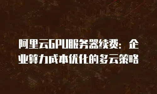 阿里云GPU服务器续费：企业算力成本优化的多云策略