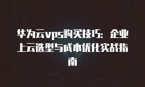 华为云vps购买技巧：企业上云选型与成本优化实战指南