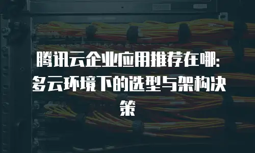 腾讯云企业应用推荐在哪：多云环境下的选型与架构决策