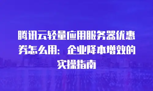 腾讯云轻量应用服务器优惠券怎么用：企业降本增效的实操指南