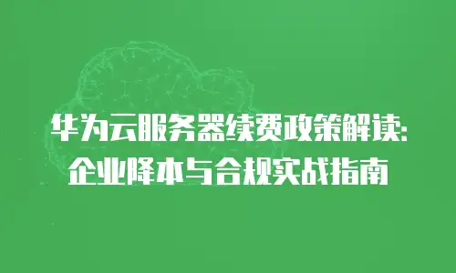华为云服务器续费政策解读：企业降本与合规实战指南