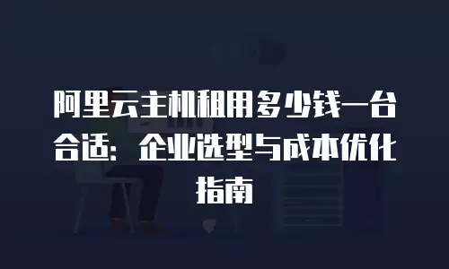 阿里云主机租用多少钱一台合适：企业选型与成本优化指南