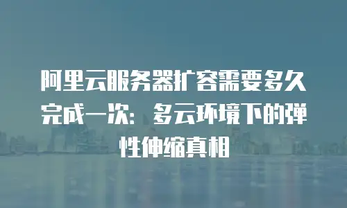 阿里云服务器扩容需要多久完成一次：多云环境下的弹性伸缩真相