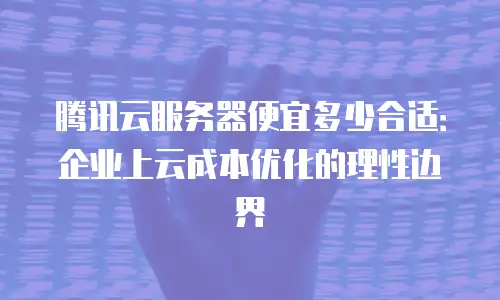 腾讯云服务器便宜多少合适：企业上云成本优化的理性边界