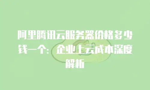 阿里腾讯云服务器价格多少钱一个：企业上云成本深度解析