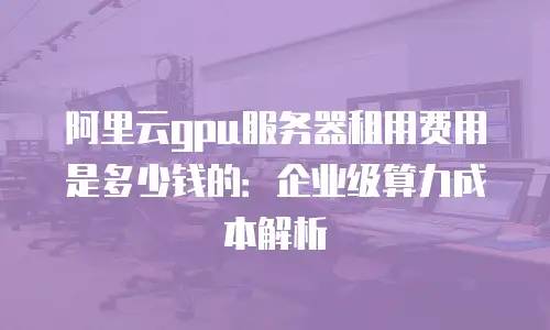 阿里云gpu服务器租用费用是多少钱的：企业级算力成本解析