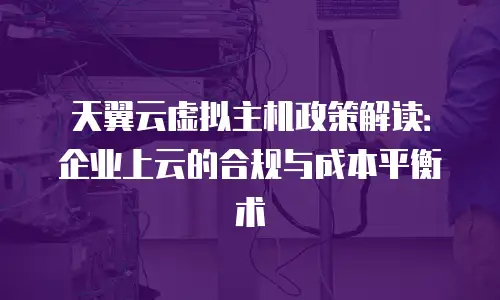 天翼云虚拟主机政策解读：企业上云的合规与成本平衡术