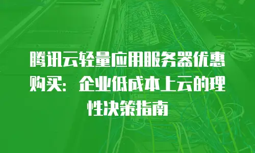 腾讯云轻量应用服务器优惠购买：企业低成本上云的理性决策指南