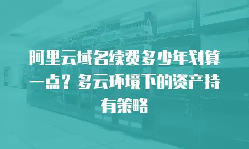阿里云域名续费多少年划算一点？多云环境下的资产持有策略
