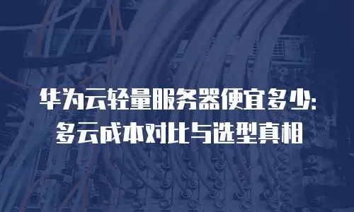 华为云轻量服务器便宜多少：多云成本对比与选型真相