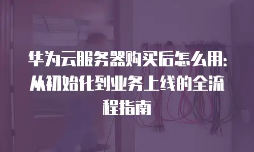 华为云服务器购买后怎么用：从初始化到业务上线的全流程指南