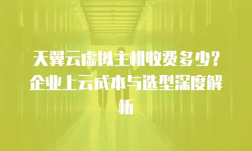 天翼云虚拟主机收费多少？企业上云成本与选型深度解析