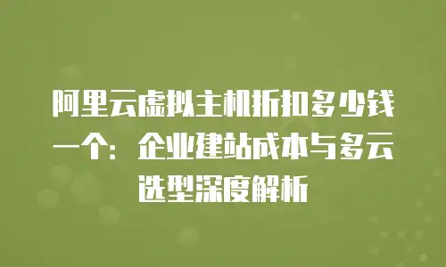 阿里云虚拟主机折扣多少钱一个：企业建站成本与多云选型深度解析