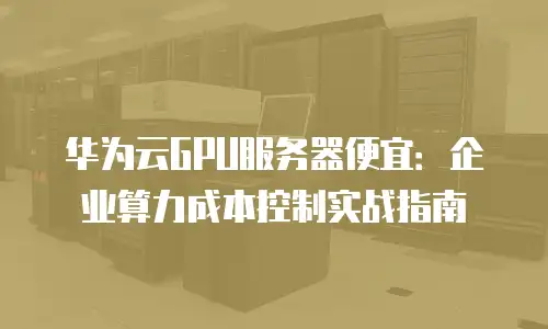华为云GPU服务器便宜：企业算力成本控制实战指南