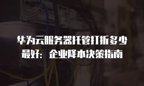 华为云服务器托管打折多少最好：企业降本决策指南