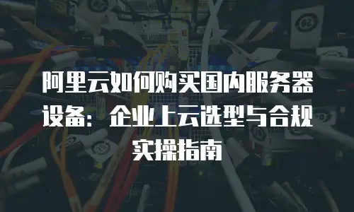 阿里云如何购买国内服务器设备：企业上云选型与合规实操指南