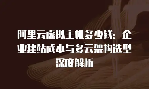 阿里云虚拟主机多少钱：企业建站成本与多云架构选型深度解析