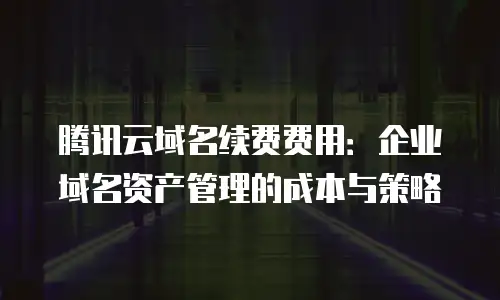 腾讯云域名续费费用：企业域名资产管理的成本与策略