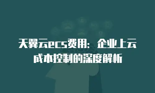 天翼云ecs费用：企业上云成本控制的深度解析