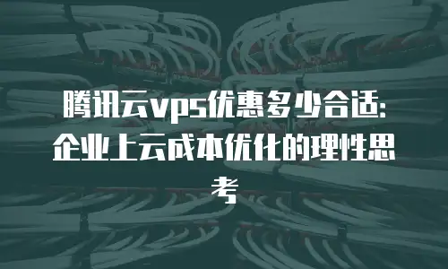 腾讯云vps优惠多少合适：企业上云成本优化的理性思考