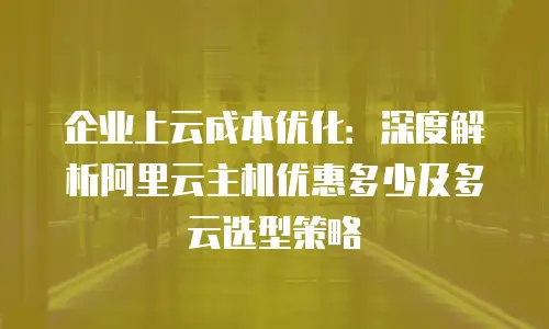 企业上云成本优化：深度解析阿里云主机优惠多少及多云选型策略
