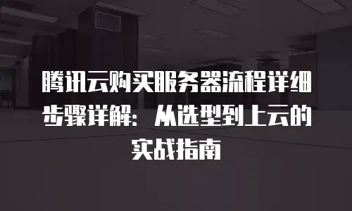 腾讯云购买服务器流程详细步骤详解：从选型到上云的实战指南