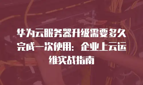 华为云服务器升级需要多久完成一次使用：企业上云运维实战指南