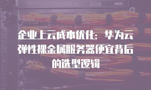 企业上云成本优化：华为云弹性裸金属服务器便宜背后的选型逻辑