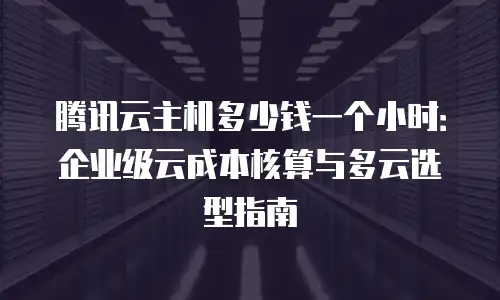 腾讯云主机多少钱一个小时：企业级云成本核算与多云选型指南