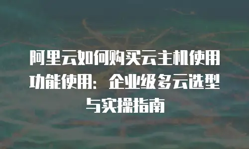 阿里云如何购买云主机使用功能使用：企业级多云选型与实操指南
