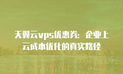 天翼云vps优惠券：企业上云成本优化的真实路径