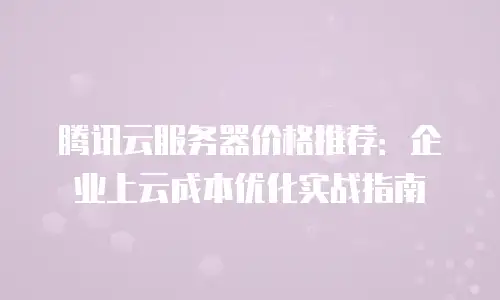 腾讯云服务器价格推荐：企业上云成本优化实战指南
